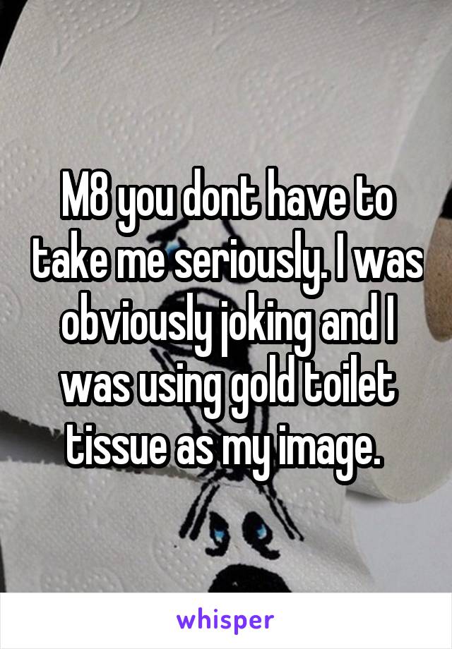 M8 you dont have to take me seriously. I was obviously joking and I was using gold toilet tissue as my image. 