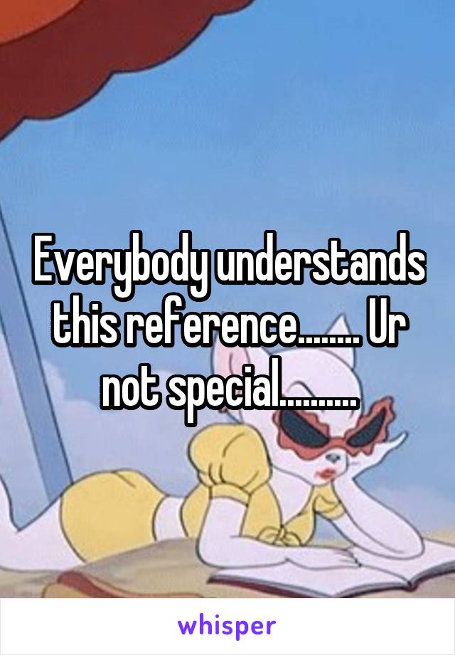 Everybody understands this reference........ Ur not special..........