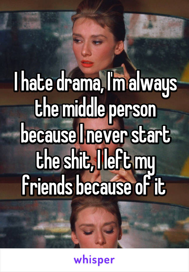 I hate drama, I'm always the middle person because I never start the shit, I left my friends because of it 