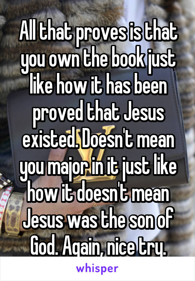 All that proves is that you own the book just like how it has been proved that Jesus existed. Doesn't mean you major in it just like how it doesn't mean Jesus was the son of God. Again, nice try.