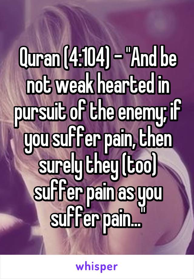 Quran (4:104) - "And be not weak hearted in pursuit of the enemy; if you suffer pain, then surely they (too) suffer pain as you suffer pain..."