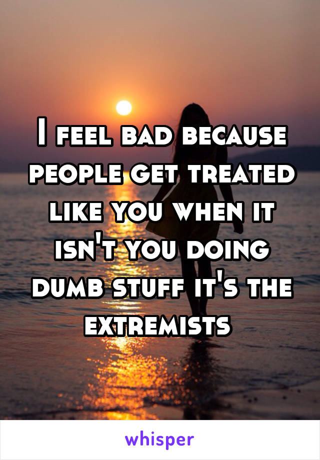 I feel bad because people get treated like you when it isn't you doing dumb stuff it's the extremists 