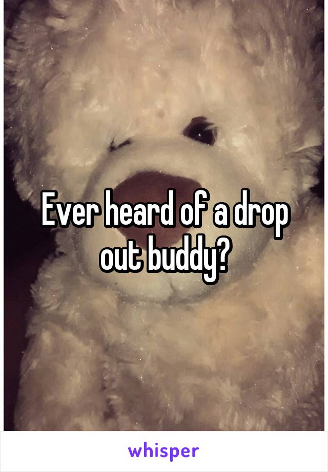 Ever heard of a drop out buddy?