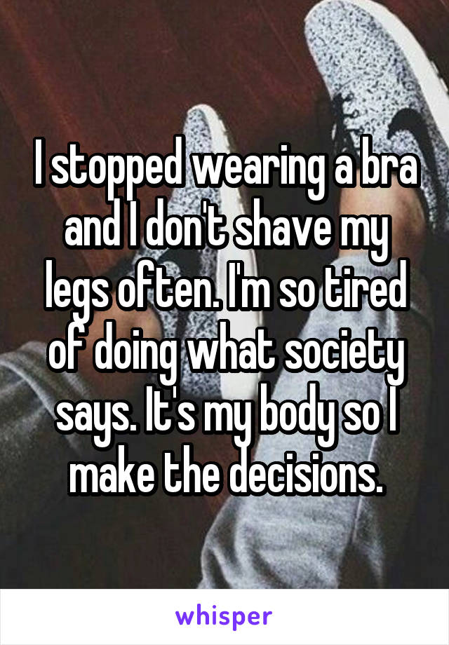 I stopped wearing a bra and I don't shave my legs often. I'm so tired of doing what society says. It's my body so I make the decisions.