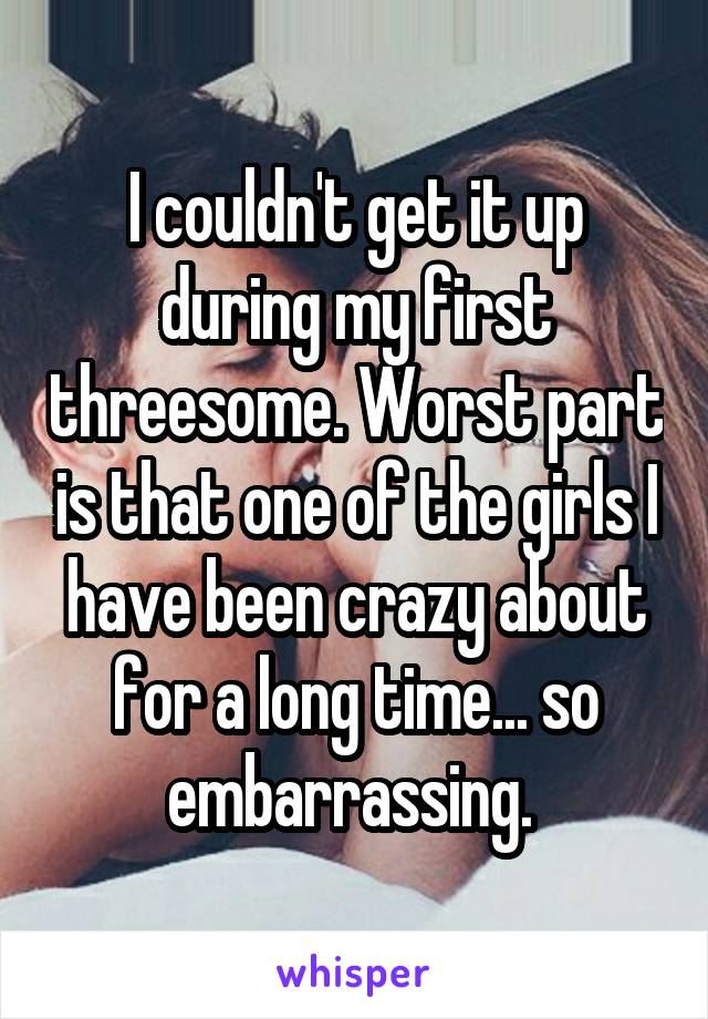 I couldn't get it up during my first threesome. Worst part is that one of the girls I have been crazy about for a long time... so embarrassing. 