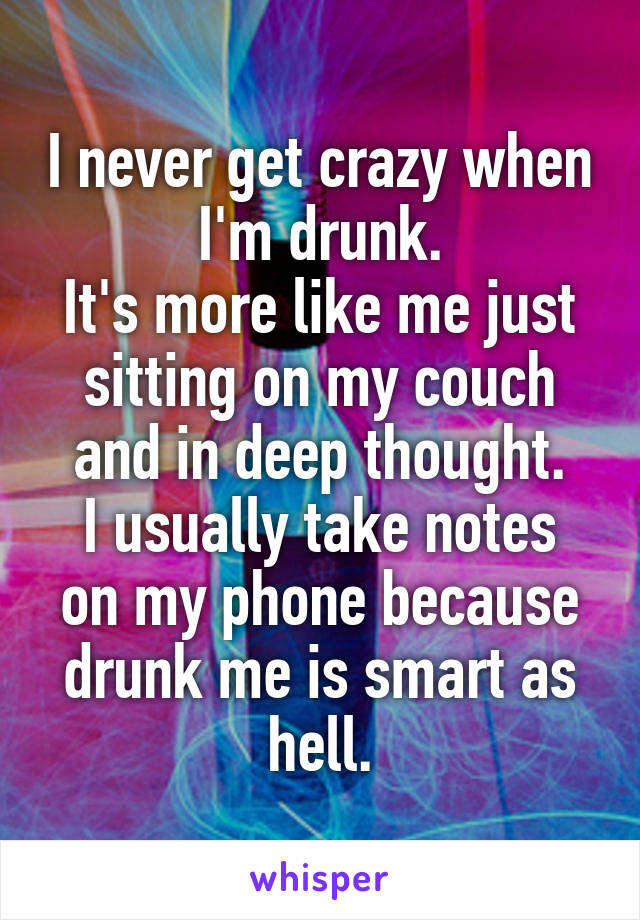 I never get crazy when I'm drunk.
It's more like me just sitting on my couch and in deep thought.
I usually take notes on my phone because drunk me is smart as hell.