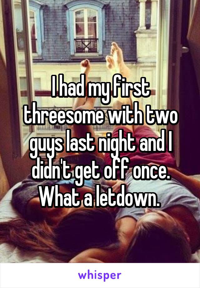 I had my first threesome with two guys last night and I didn't get off once. What a letdown. 