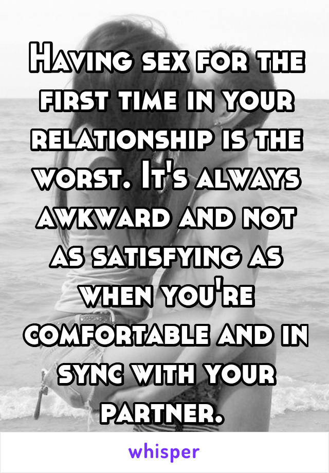 Having sex for the first time in your relationship is the worst. It's always awkward and not as satisfying as when you're comfortable and in sync with your partner. 