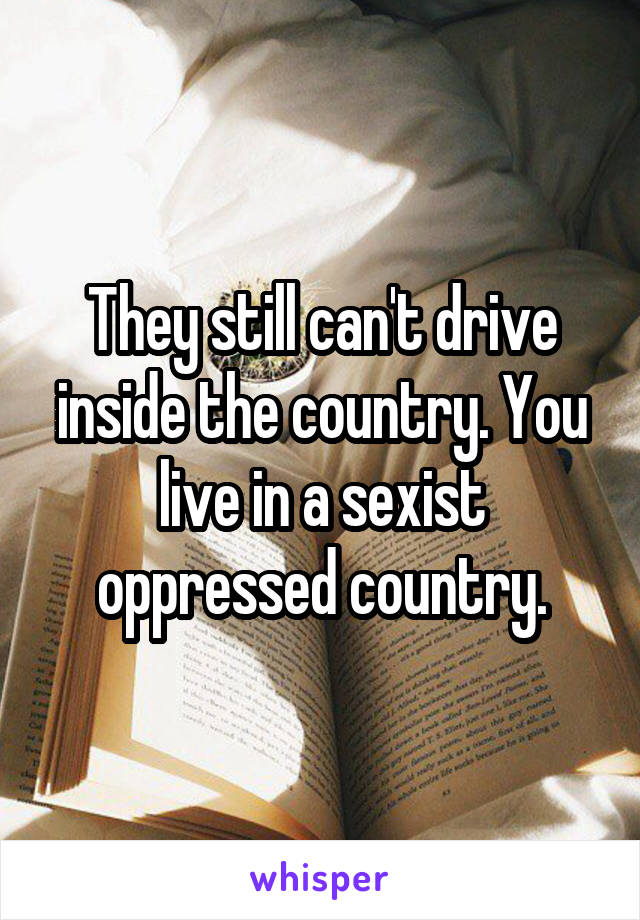 They still can't drive inside the country. You live in a sexist oppressed country.