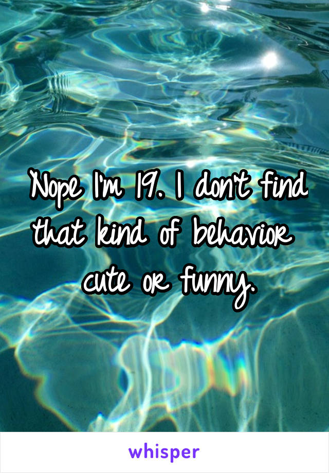 Nope I'm 19. I don't find that kind of behavior  cute or funny.