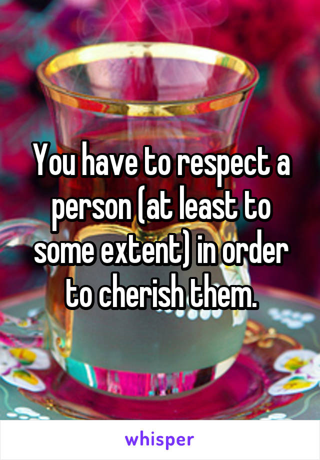 You have to respect a person (at least to some extent) in order to cherish them.