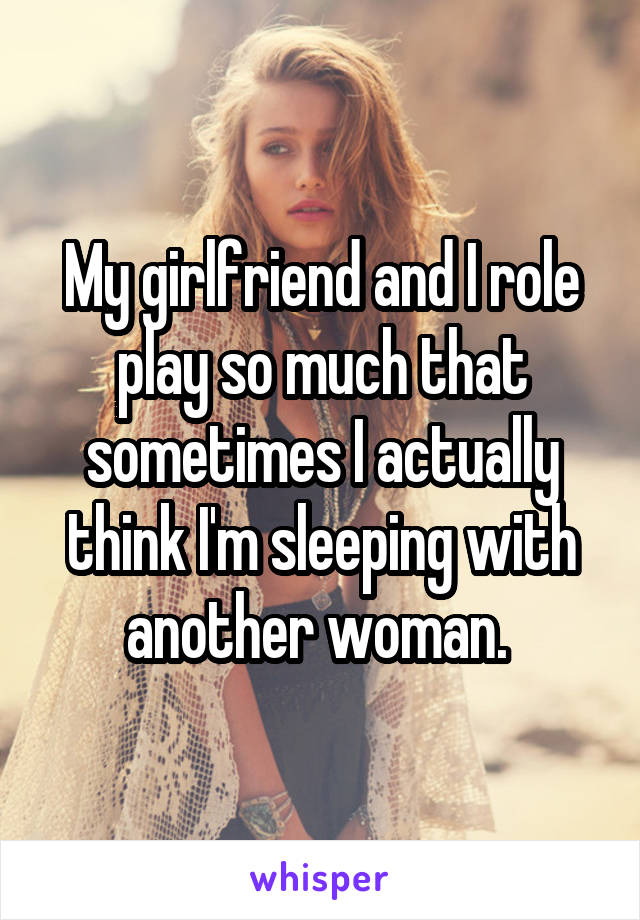 My girlfriend and I role play so much that sometimes I actually think I'm sleeping with another woman. 