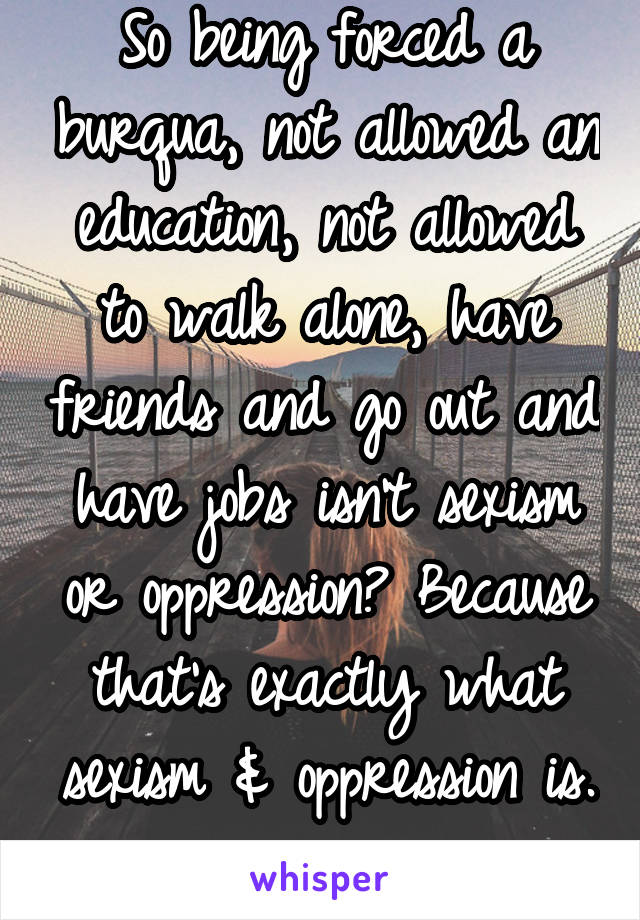 So being forced a burqua, not allowed an education, not allowed to walk alone, have friends and go out and have jobs isn't sexism or oppression? Because that's exactly what sexism & oppression is. 