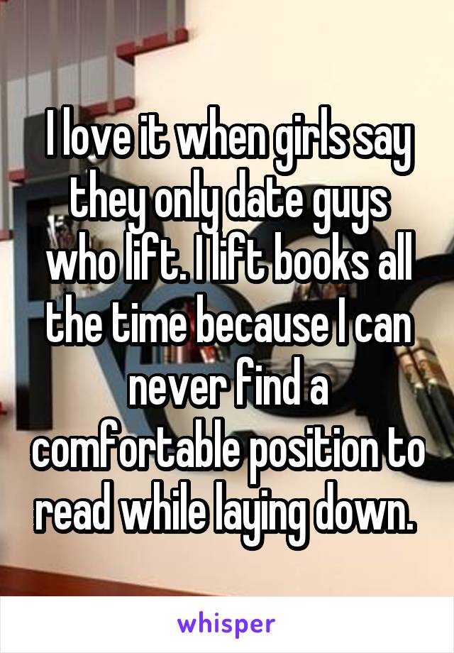 I love it when girls say they only date guys who lift. I lift books all the time because I can never find a comfortable position to read while laying down. 