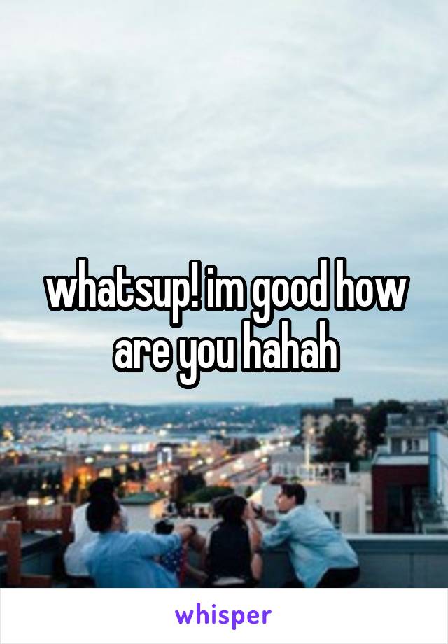 whatsup! im good how are you hahah