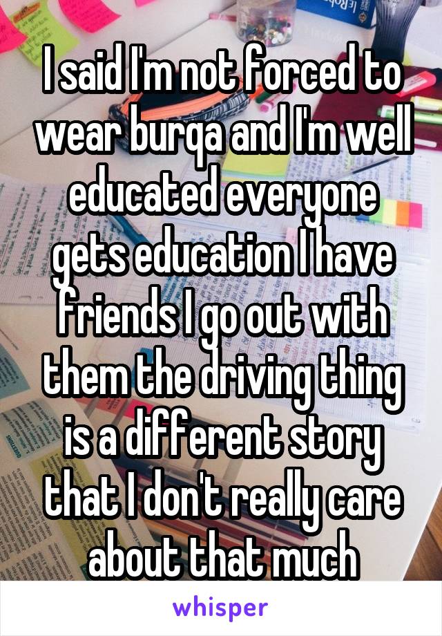 I said I'm not forced to wear burqa and I'm well educated everyone gets education I have friends I go out with them the driving thing is a different story that I don't really care about that much