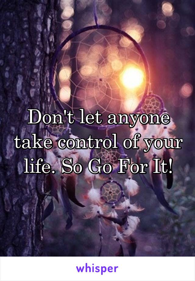 Don't let anyone take control of your life. So Go For It!
