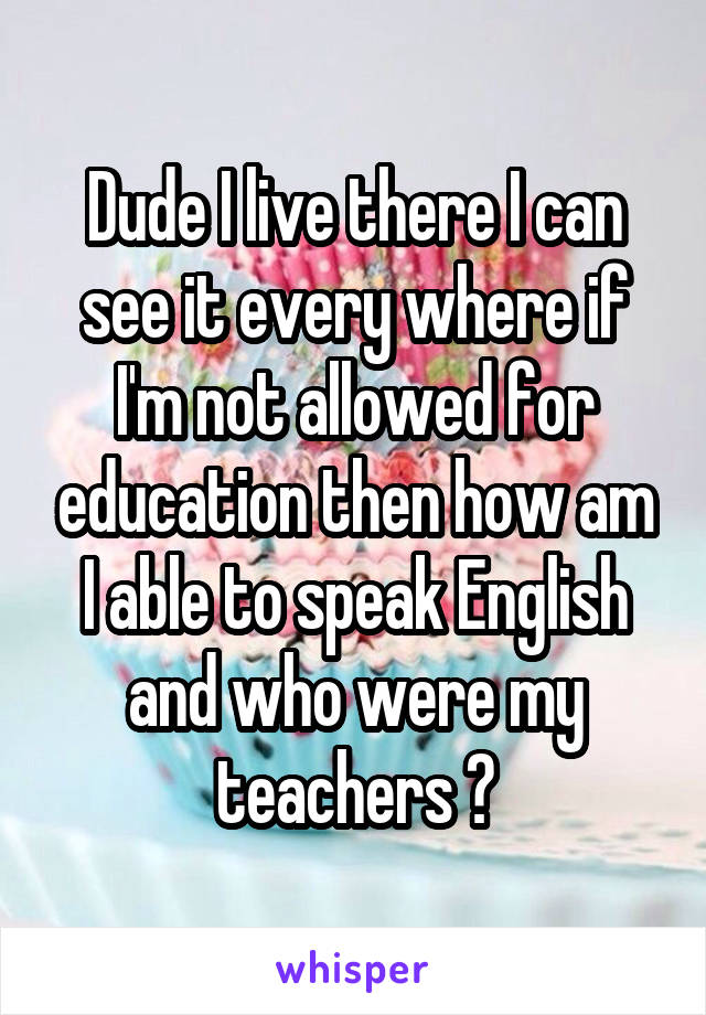 Dude I live there I can see it every where if I'm not allowed for education then how am I able to speak English and who were my teachers ?