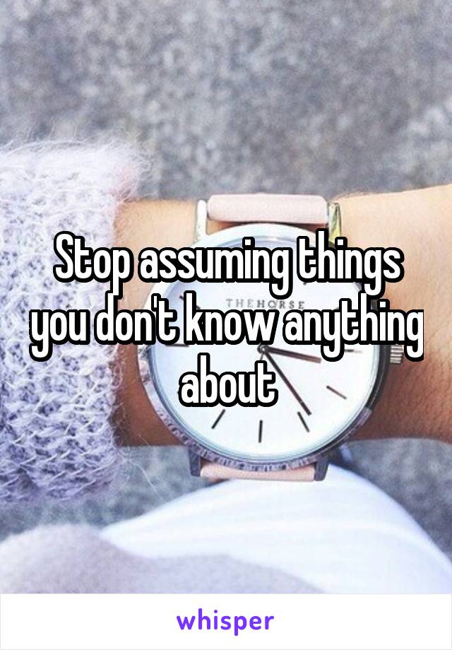 Stop assuming things you don't know anything about