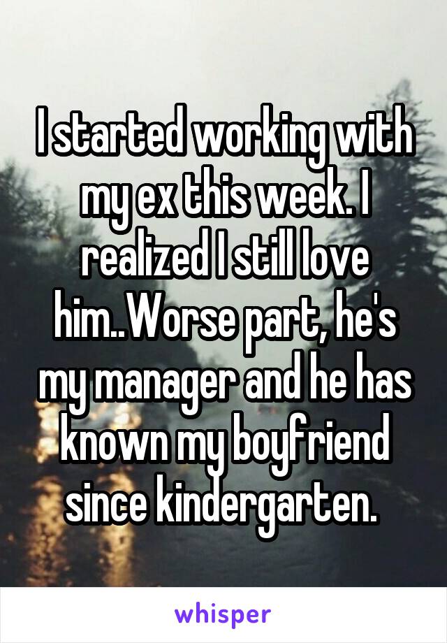 I started working with my ex this week. I realized I still love him..Worse part, he's my manager and he has known my boyfriend since kindergarten. 