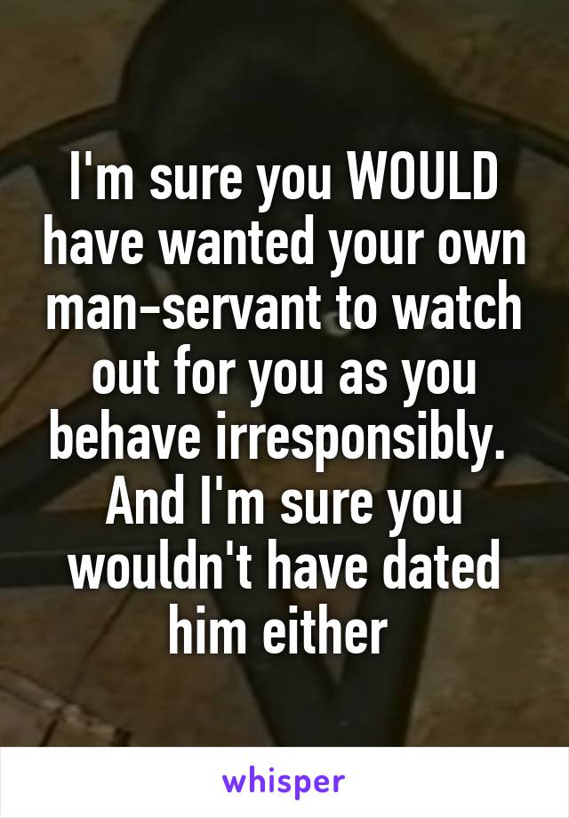 I'm sure you WOULD have wanted your own man-servant to watch out for you as you behave irresponsibly.  And I'm sure you wouldn't have dated him either 