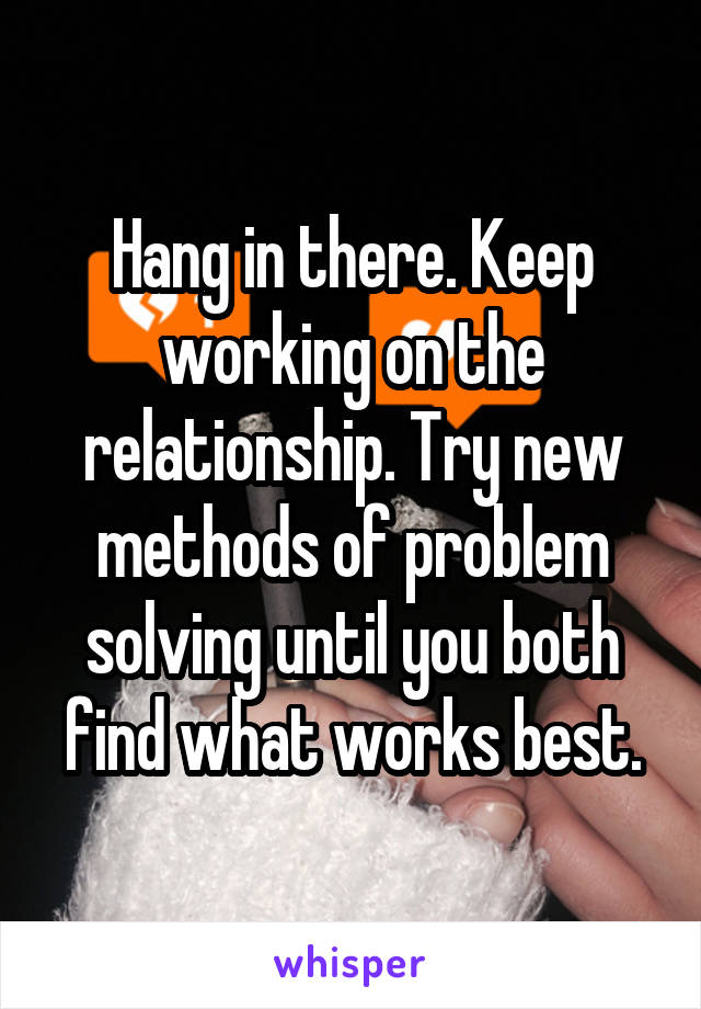 Hang in there. Keep working on the relationship. Try new methods of problem solving until you both find what works best.