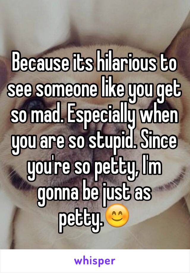 Because its hilarious to see someone like you get so mad. Especially when you are so stupid. Since you're so petty, I'm gonna be just as petty.😊