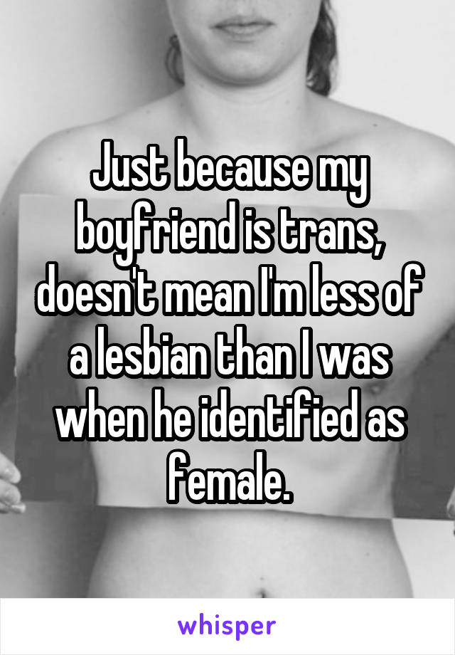 Just because my boyfriend is trans, doesn't mean I'm less of a lesbian than I was when he identified as female.