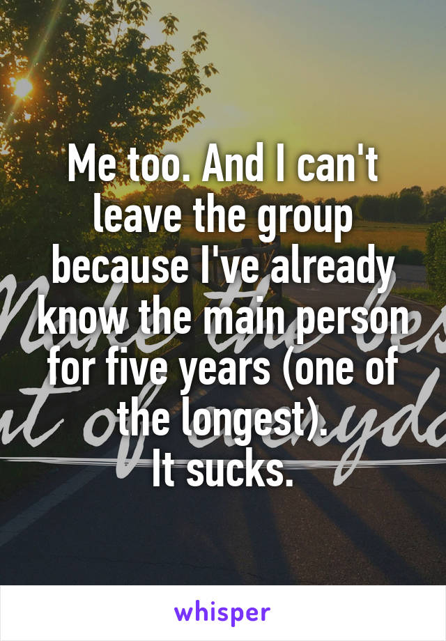 Me too. And I can't leave the group because I've already know the main person for five years (one of the longest).
It sucks.