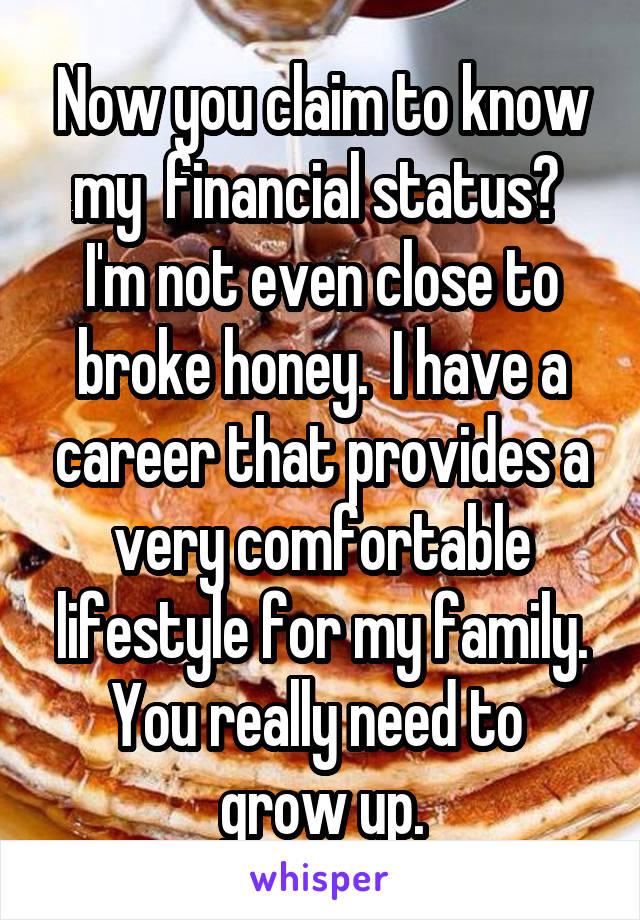 Now you claim to know my  financial status?  I'm not even close to broke honey.  I have a career that provides a very comfortable lifestyle for my family. You really need to  grow up.