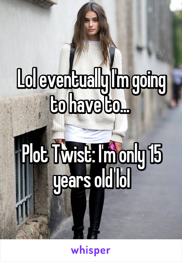 Lol eventually I'm going to have to... 

Plot Twist: I'm only 15 years old lol