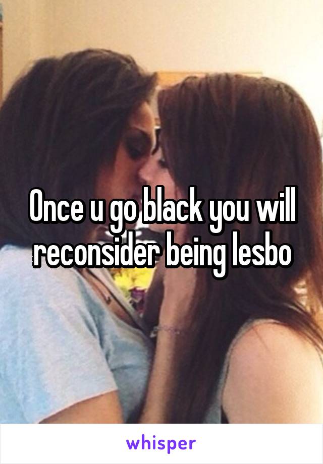 Once u go black you will reconsider being lesbo