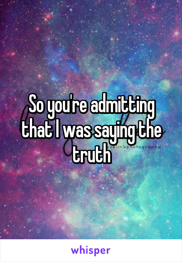 So you're admitting that I was saying the truth