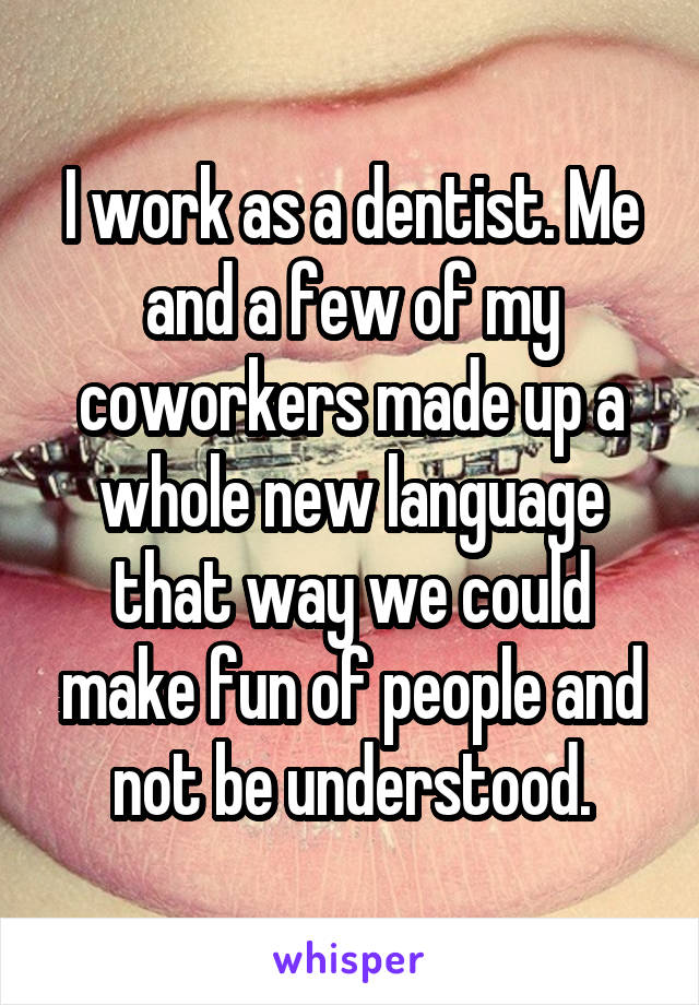 I work as a dentist. Me and a few of my coworkers made up a whole new language that way we could make fun of people and not be understood.
