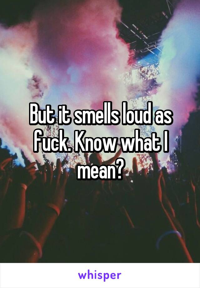 But it smells loud as fuck. Know what I mean?