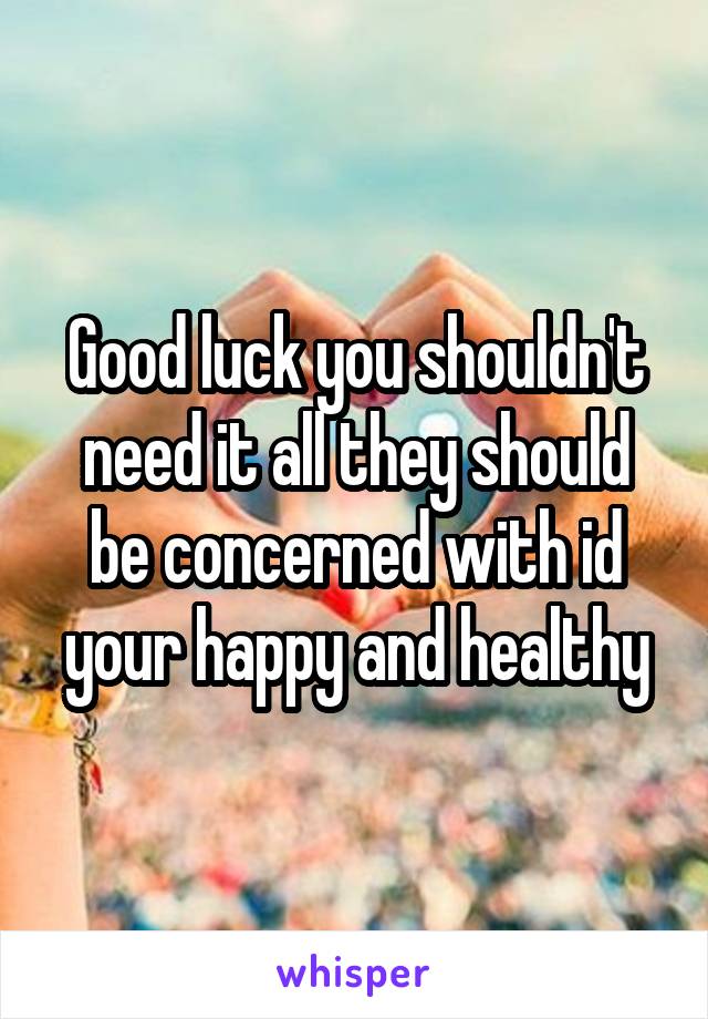 Good luck you shouldn't need it all they should be concerned with id your happy and healthy