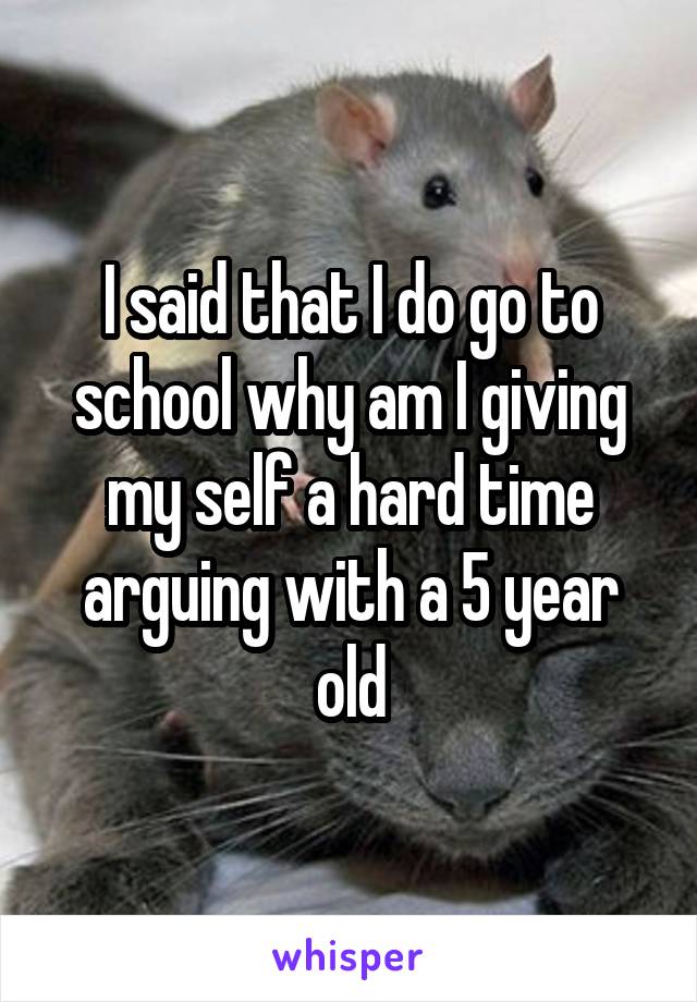 I said that I do go to school why am I giving my self a hard time arguing with a 5 year old