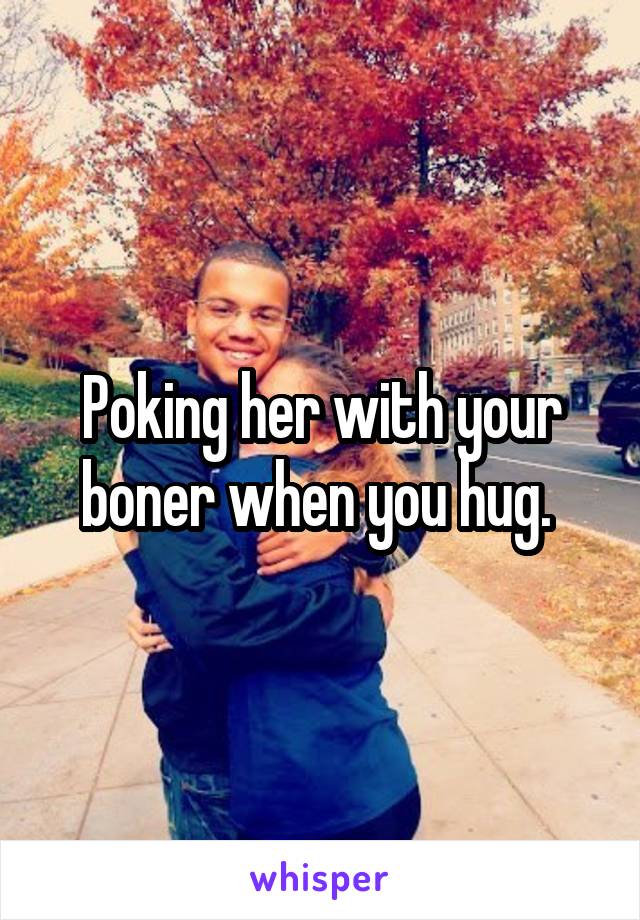 Poking her with your boner when you hug. 