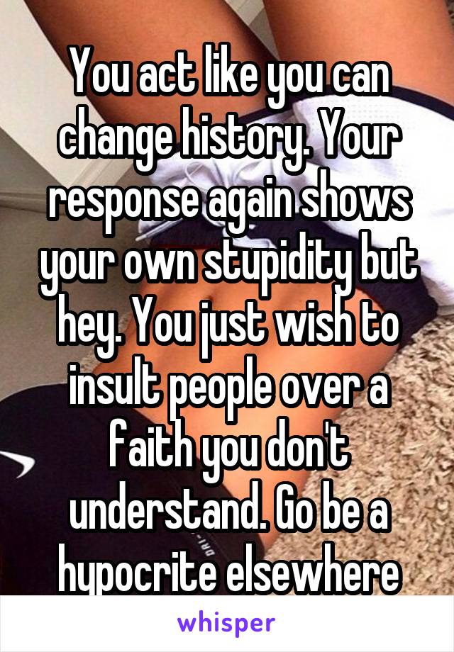 You act like you can change history. Your response again shows your own stupidity but hey. You just wish to insult people over a faith you don't understand. Go be a hypocrite elsewhere