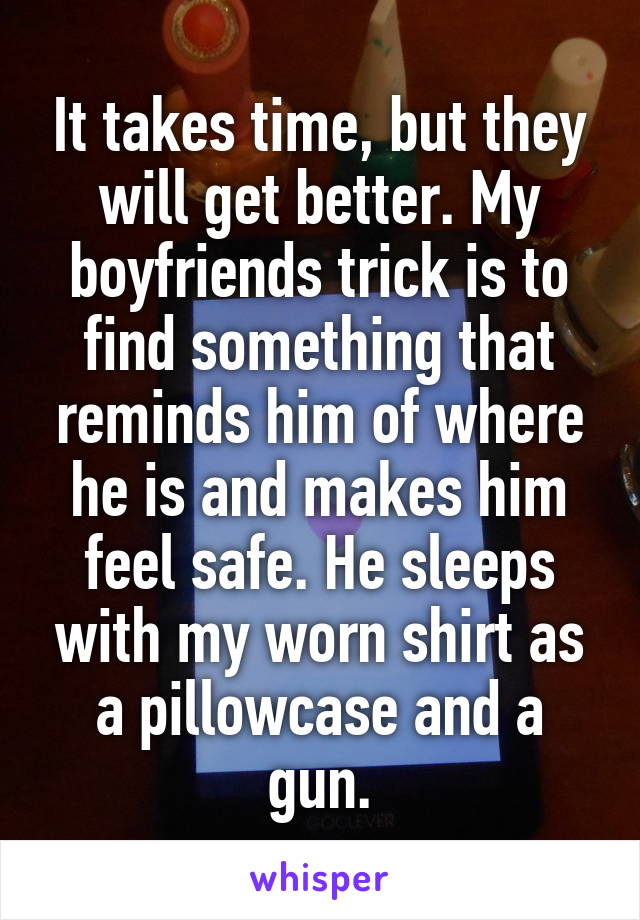 It takes time, but they will get better. My boyfriends trick is to find something that reminds him of where he is and makes him feel safe. He sleeps with my worn shirt as a pillowcase and a gun.