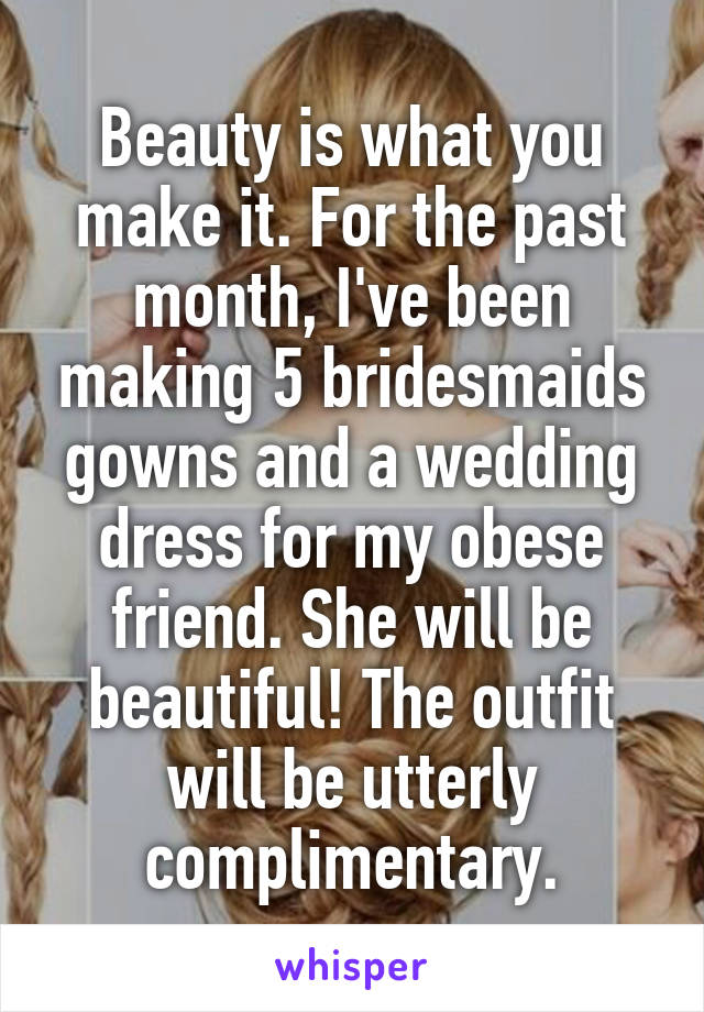 Beauty is what you make it. For the past month, I've been making 5 bridesmaids gowns and a wedding dress for my obese friend. She will be beautiful! The outfit will be utterly complimentary.