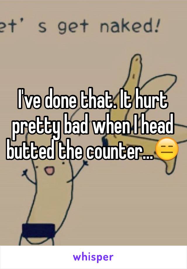 I've done that. It hurt pretty bad when I head butted the counter...😑