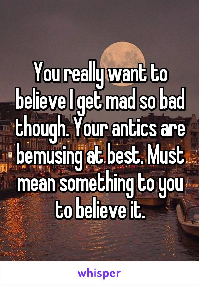 You really want to believe I get mad so bad though. Your antics are bemusing at best. Must mean something to you to believe it.