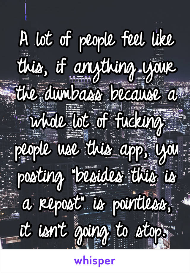 A lot of people feel like this, if anything your the dumbass because a whole lot of fucking people use this app, you posting "besides this is a repost" is pointless, it isn't going to stop. 