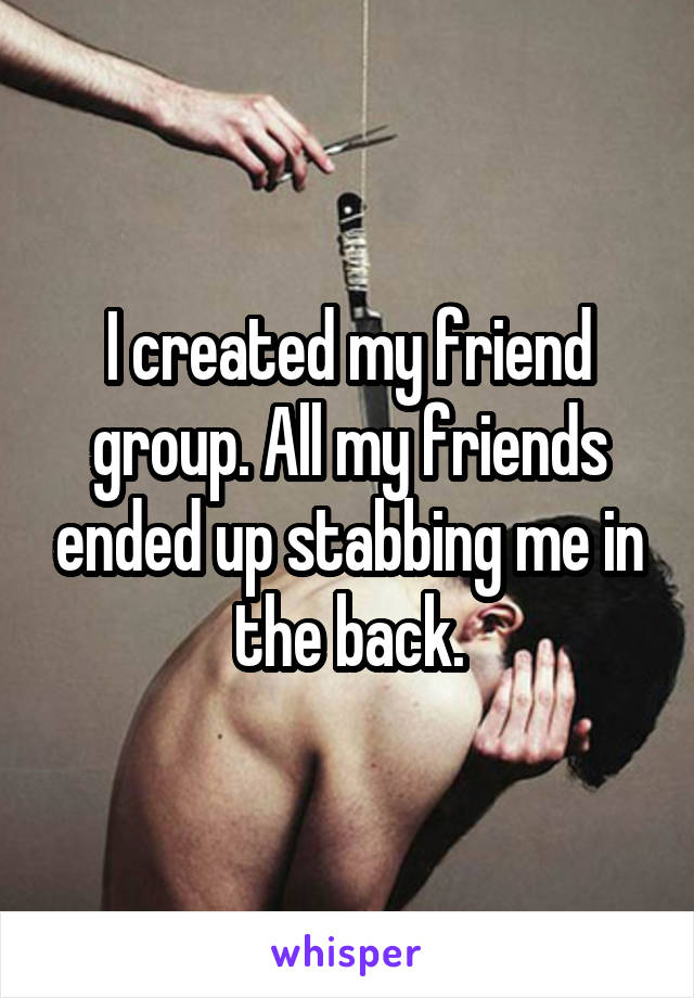 I created my friend group. All my friends ended up stabbing me in the back.