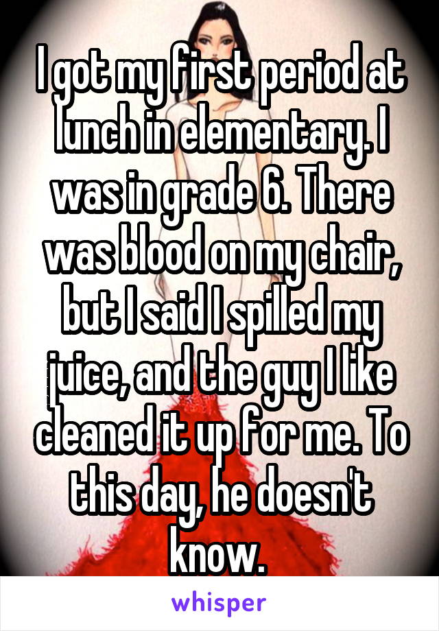 I got my first period at lunch in elementary. I was in grade 6. There was blood on my chair, but I said I spilled my juice, and the guy I like cleaned it up for me. To this day, he doesn't know. 