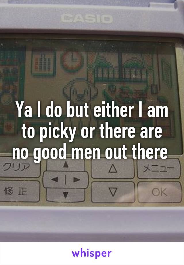 Ya I do but either I am to picky or there are no good men out there 