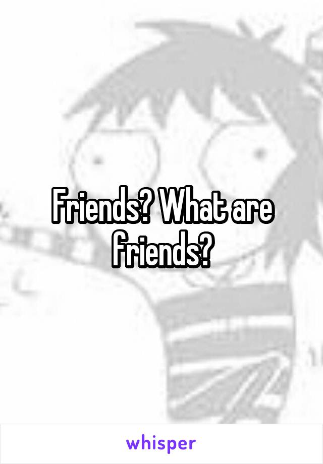 Friends? What are friends?