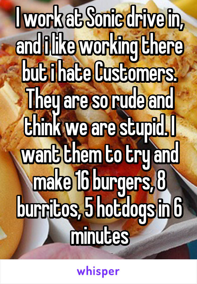 I work at Sonic drive in, and i like working there but i hate Customers. They are so rude and think we are stupid. I want them to try and make 16 burgers, 8 burritos, 5 hotdogs in 6 minutes

