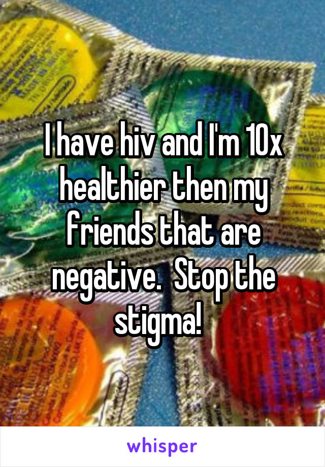 I have hiv and I'm 10x healthier then my friends that are negative.  Stop the stigma!  